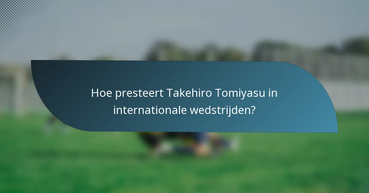 Hoe presteert Takehiro Tomiyasu in internationale wedstrijden?