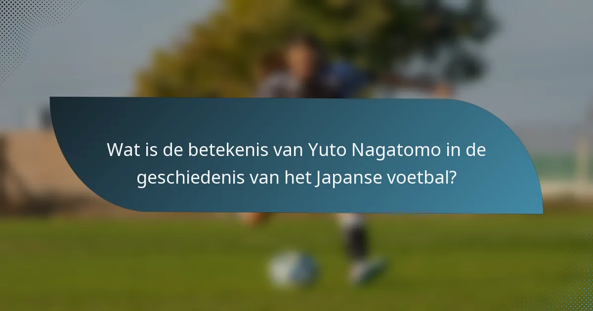Wat is de betekenis van Yuto Nagatomo in de geschiedenis van het Japanse voetbal?